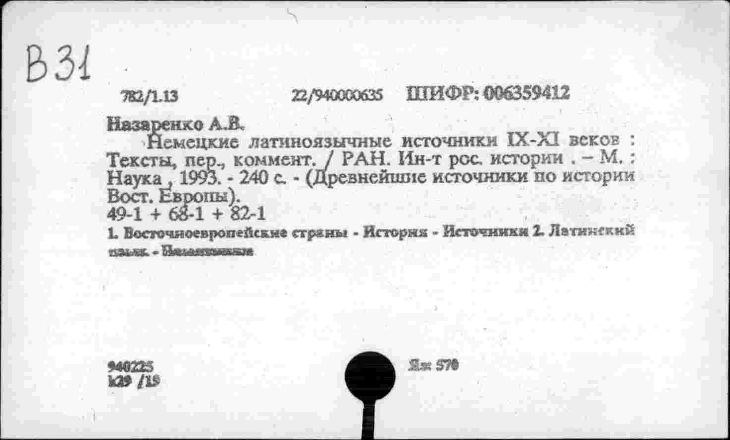 ﻿ЬЗІ
782/1.13	22/'9400С0б35 ШИФР: 006359412
Назаренко A.ß.
Немецкие латиноязычные источники IX-XI веков : Тексты, пер., коммент. / РАН. Ин-т рос истории . - М. : Наука, 1993. - 240 с. - (Древнейшие источники по истории Вост. Европы).
49-1 + 68-1 + 82-1
L Восточноевропейские страны - Историк - Источники 2. Латинский даьак-Ничптмсіпе
М0223
Я.« 57»